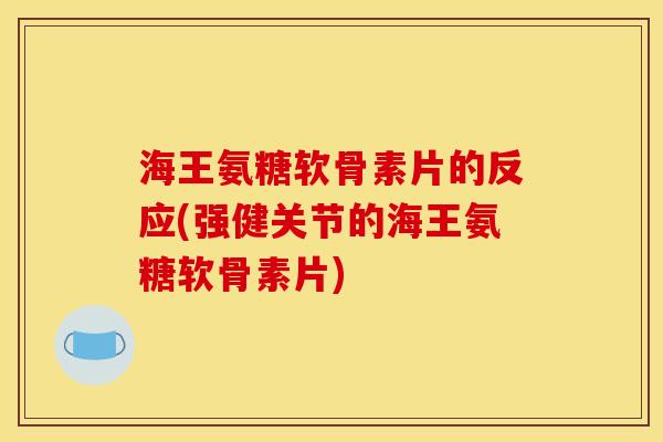 海王氨糖软骨素片的反应(强健关节的海王氨糖软骨素片)