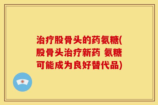 股骨头的药氨糖(股骨头新药 氨糖可能成为良好替代品) 股骨头的药氨糖(股骨头新药 氨糖可能成为良好替代品)