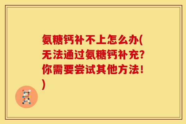 氨糖钙补不上怎么办(无法通过氨糖钙补充?你需要尝试其他方法!) 氨糖钙补不上怎么办(无法通过氨糖钙补充?你需要尝试其他方法!)