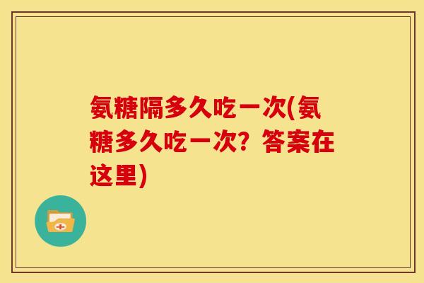 氨糖隔多久吃一次(氨糖多久吃一次?答案在这里) 氨糖隔多久吃一次(氨糖多久吃一次?答案在这里)