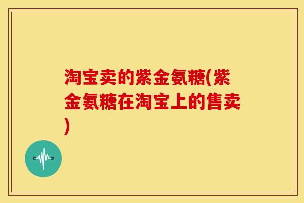 淘宝卖的紫金氨糖(紫金氨糖在淘宝上的售卖) 淘宝卖的紫金氨糖(紫金氨糖在淘宝上的售卖)