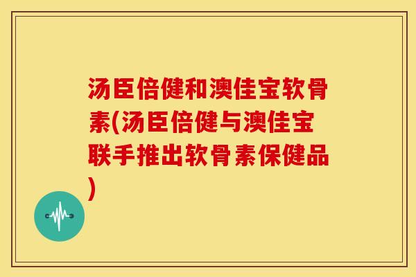 汤臣倍健和澳佳宝软骨素(汤臣倍健与澳佳宝联手推出软骨素保健品) 汤臣倍健和澳佳宝软骨素(汤臣倍健与澳佳宝联手推出软骨素保健品)