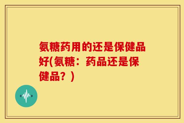 氨糖药用的还是保健品好(氨糖：药品还是保健品？)