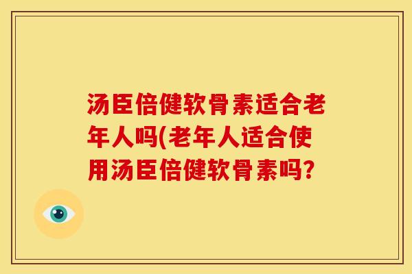 汤臣倍健软骨素适合老年人吗(老年人适合使用汤臣倍健软骨素吗？