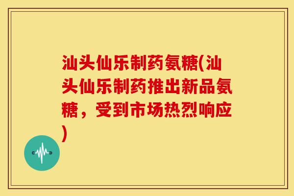 汕头仙乐制药氨糖(汕头仙乐制药推出新品氨糖，受到市场热烈响应)