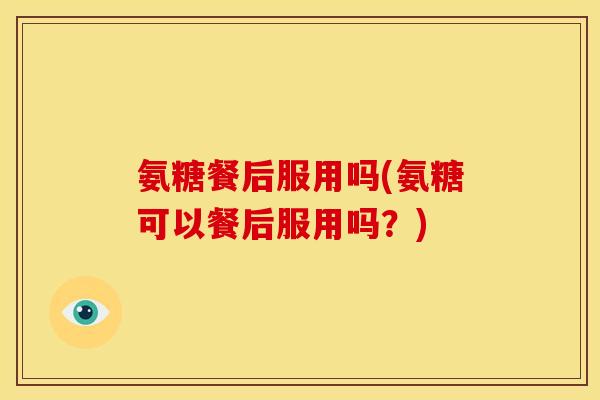 氨糖餐后服用吗(氨糖可以餐后服用吗?) 氨糖餐后服用吗(氨糖可以餐后服用吗?)