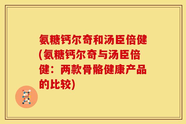 氨糖钙尔奇和汤臣倍健(氨糖钙尔奇与汤臣倍健:两款骨骼健康产品的比较) 氨糖钙尔奇和汤臣倍健(氨糖钙尔奇与汤臣倍健:两款骨骼健康产品的比较)
