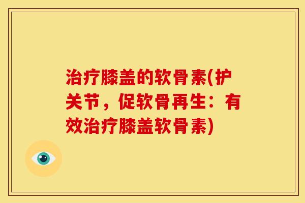 膝盖的软骨素(护关节，促软骨再生：有效膝盖软骨素)
