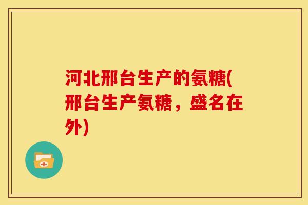 河北邢台生产的氨糖(邢台生产氨糖,盛名在外) 河北邢台生产的氨糖(邢台生产氨糖,盛名在外)