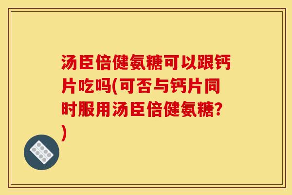 汤臣倍健氨糖可以跟钙片吃吗(可否与钙片同时服用汤臣倍健氨糖?) 汤臣倍健氨糖可以跟钙片吃吗(可否与钙片同时服用汤臣倍健氨糖?)