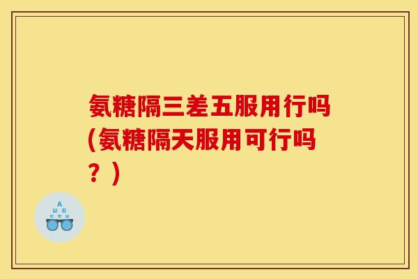 氨糖隔三差五服用行吗(氨糖隔天服用可行吗？)