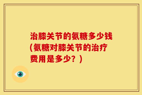 膝关节的氨糖多少钱(氨糖对膝关节的费用是多少？)