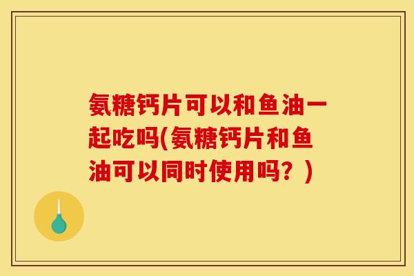 氨糖钙片可以和鱼油一起吃吗(氨糖钙片和鱼油可以同时使用吗?) 氨糖钙片可以和鱼油一起吃吗(氨糖钙片和鱼油可以同时使用吗?)