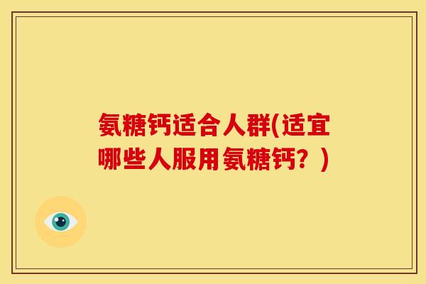 氨糖钙适合人群(适宜哪些人服用氨糖钙？)
