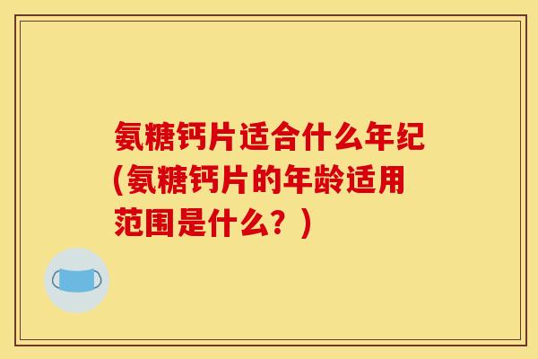 氨糖钙片适合什么年纪(氨糖钙片的年龄适用范围是什么?) 氨糖钙片适合什么年纪(氨糖钙片的年龄适用范围是什么?)
