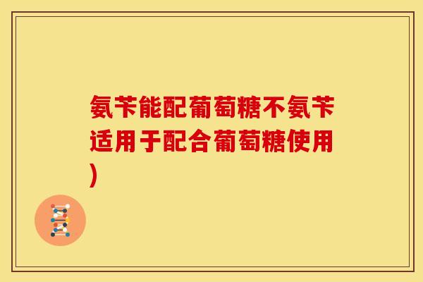 氨苄能配葡萄糖不氨苄适用于配合葡萄糖使用)