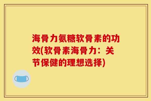 海骨力氨糖软骨素的功效(软骨素海骨力：关节保健的理想选择)