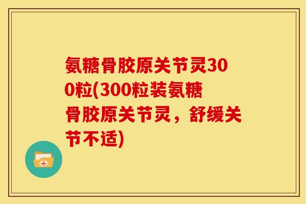 氨糖骨胶原关节灵300粒(300粒装氨糖骨胶原关节灵,舒缓关节不适) 氨糖骨胶原关节灵300粒(300粒装氨糖骨胶原关节灵,舒缓关节不适)