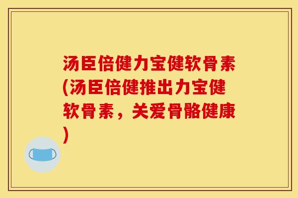 汤臣倍健力宝健软骨素(汤臣倍健推出力宝健软骨素，关爱骨骼健康)