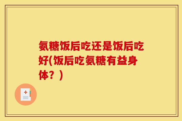氨糖饭后吃还是饭后吃好(饭后吃氨糖有益身体？)