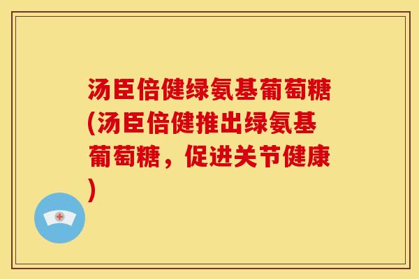汤臣倍健绿氨基葡萄糖(汤臣倍健推出绿氨基葡萄糖，促进关节健康)