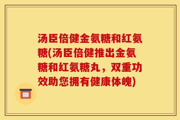 汤臣倍健金氨糖和红氨糖(汤臣倍健推出金氨糖和红氨糖丸,双重功效助您拥有健康体魄) 汤臣倍健金氨糖和红氨糖(汤臣倍健推出金氨糖和红氨糖丸,双重功效助您拥有健康体魄)