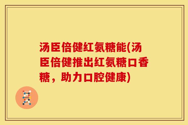 汤臣倍健红氨糖能(汤臣倍健推出红氨糖口香糖,助力口腔健康) 汤臣倍健红氨糖能(汤臣倍健推出红氨糖口香糖,助力口腔健康)