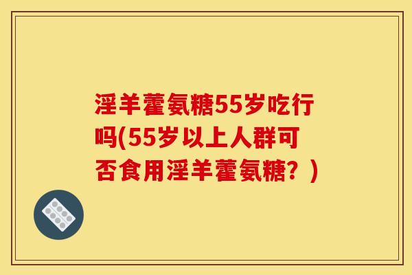 淫羊藿氨糖55岁吃行吗(55岁以上人群可否食用淫羊藿氨糖?) 淫羊藿氨糖55岁吃行吗(55岁以上人群可否食用淫羊藿氨糖?)