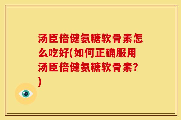 汤臣倍健氨糖软骨素怎么吃好(如何正确服用汤臣倍健氨糖软骨素？)