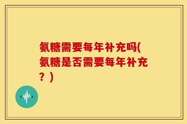氨糖需要每年补充吗(氨糖是否需要每年补充?) 氨糖需要每年补充吗(氨糖是否需要每年补充?)
