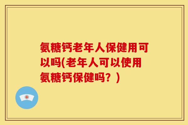 氨糖钙老年人保健用可以吗(老年人可以使用氨糖钙保健吗？)