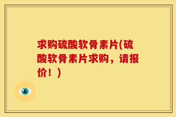 求购硫酸软骨素片(硫酸软骨素片求购，请报价！)