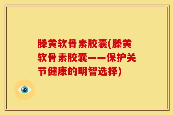 滕黄软骨素胶囊(滕黄软骨素胶囊——保护关节健康的明智选择) 滕黄软骨素胶囊(滕黄软骨素胶囊——保护关节健康的明智选择)