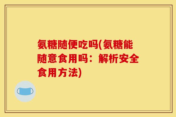 氨糖随便吃吗(氨糖能随意食用吗：解析安全食用方法)