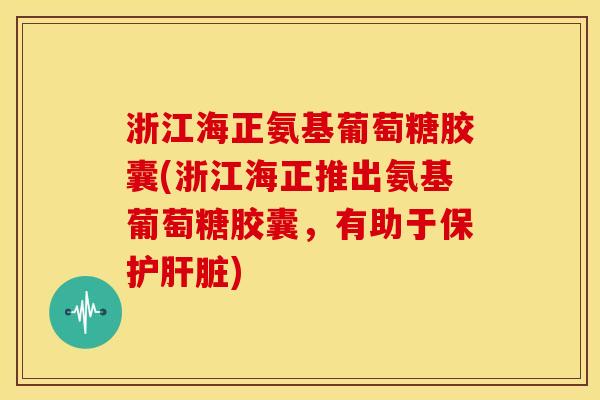 浙江海正氨基葡萄糖胶囊(浙江海正推出氨基葡萄糖胶囊，有助于保护)
