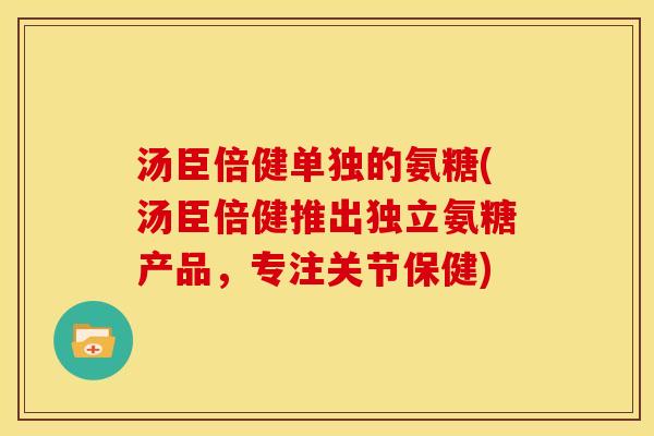 汤臣倍健单独的氨糖(汤臣倍健推出独立氨糖产品,专注关节保健) 汤臣倍健单独的氨糖(汤臣倍健推出独立氨糖产品,专注关节保健)