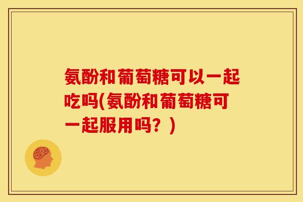 氨酚和葡萄糖可以一起吃吗(氨酚和葡萄糖可一起服用吗?) 氨酚和葡萄糖可以一起吃吗(氨酚和葡萄糖可一起服用吗?)