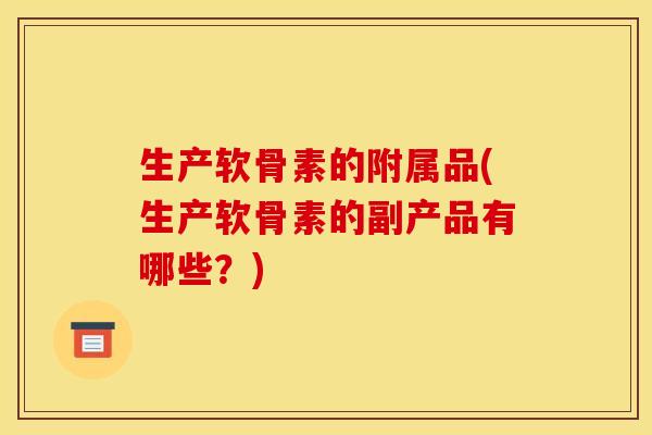 生产软骨素的附属品(生产软骨素的副产品有哪些?) 生产软骨素的附属品(生产软骨素的副产品有哪些?)