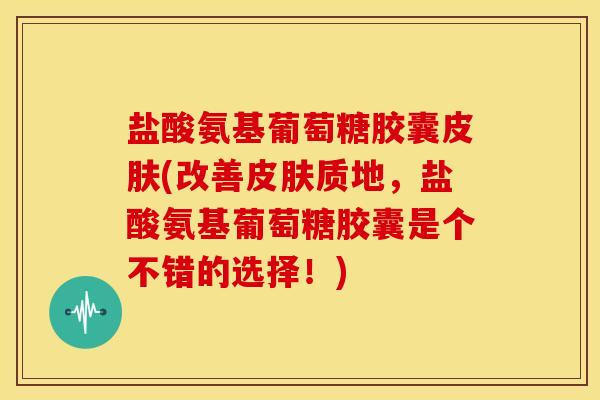 盐酸氨基葡萄糖胶囊(改善质地，盐酸氨基葡萄糖胶囊是个不错的选择！)