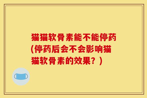 猫猫软骨素能不能停药(停药后会不会影响猫猫软骨素的效果？)
