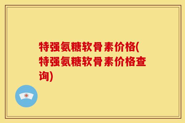 特强氨糖软骨素价格(特强氨糖软骨素价格查询) 特强氨糖软骨素价格(特强氨糖软骨素价格查询)