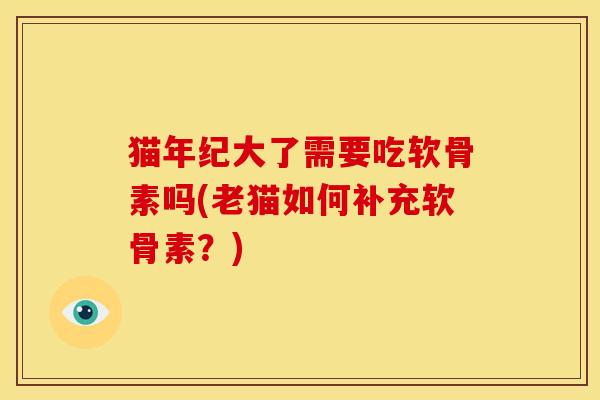 猫年纪大了需要吃软骨素吗(老猫如何补充软骨素?) 猫年纪大了需要吃软骨素吗(老猫如何补充软骨素?)