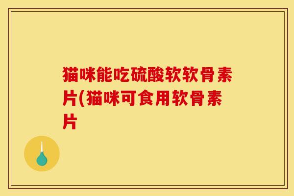 猫咪能吃硫酸软软骨素片(猫咪可食用软骨素片