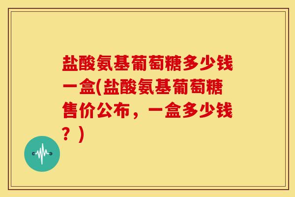 盐酸氨基葡萄糖多少钱一盒(盐酸氨基葡萄糖售价公布，一盒多少钱？)