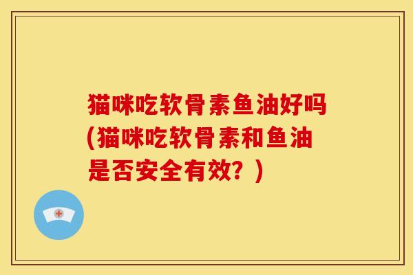 猫咪吃软骨素鱼油好吗(猫咪吃软骨素和鱼油是否安全有效？)