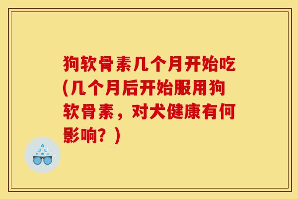 狗软骨素几个月开始吃(几个月后开始服用狗软骨素,对犬健康有何影响?) 狗软骨素几个月开始吃(几个月后开始服用狗软骨素,对犬健康有何影响?)