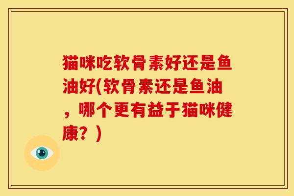 猫咪吃软骨素好还是鱼油好(软骨素还是鱼油,哪个更有益于猫咪健康?) 猫咪吃软骨素好还是鱼油好(软骨素还是鱼油,哪个更有益于猫咪健康?)
