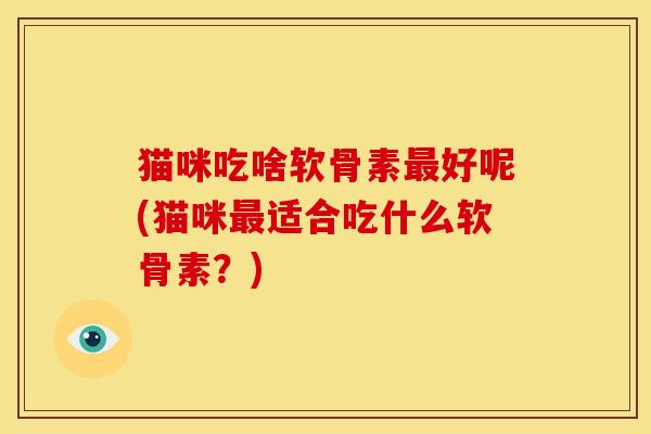 猫咪吃啥软骨素好呢(猫咪适合吃什么软骨素?) 猫咪吃啥软骨素好呢(猫咪适合吃什么软骨素?)