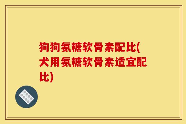 狗狗氨糖软骨素配比(犬用氨糖软骨素适宜配比) 狗狗氨糖软骨素配比(犬用氨糖软骨素适宜配比)