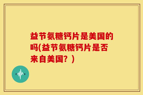 益节氨糖钙片是美国的吗(益节氨糖钙片是否来自美国?) 益节氨糖钙片是美国的吗(益节氨糖钙片是否来自美国?)